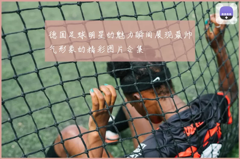 德国足球明星的魅力瞬间展现最帅气形象的精彩图片合集