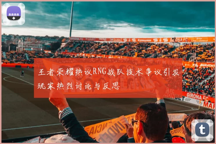 王者荣耀热议RNG战队技术争议引发玩家热烈讨论与反思