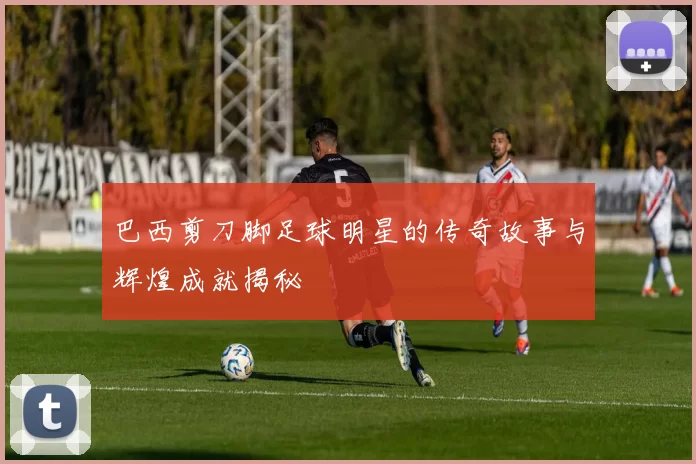 巴西剪刀脚足球明星的传奇故事与辉煌成就揭秘