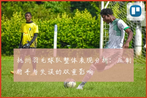 杭州羽毛球队整体表现分析：压制对手与失误的双重影响