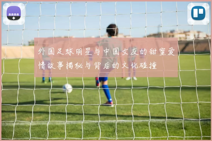 外国足球明星与中国女友的甜蜜爱情故事揭秘与背后的文化碰撞
