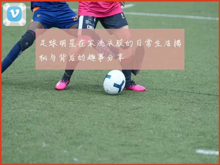 足球明星在家洗衣服的日常生活揭秘与背后的趣事分享
