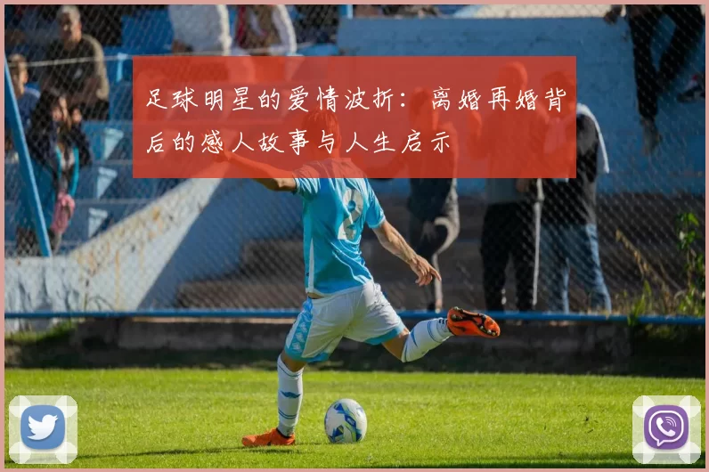 足球明星的爱情波折：离婚再婚背后的感人故事与人生启示