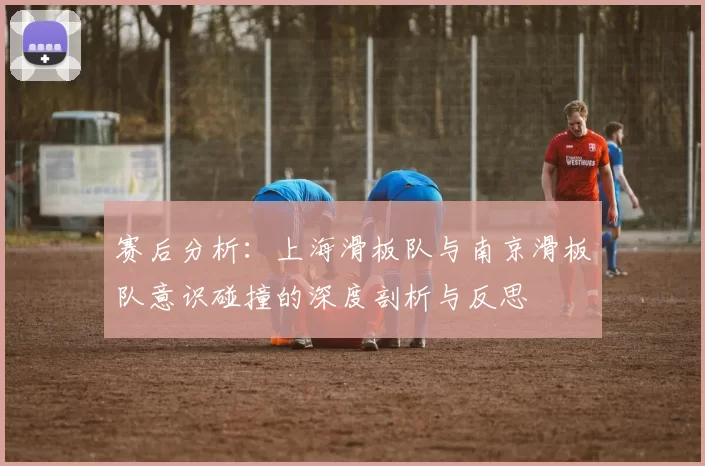 赛后分析：上海滑板队与南京滑板队意识碰撞的深度剖析与反思