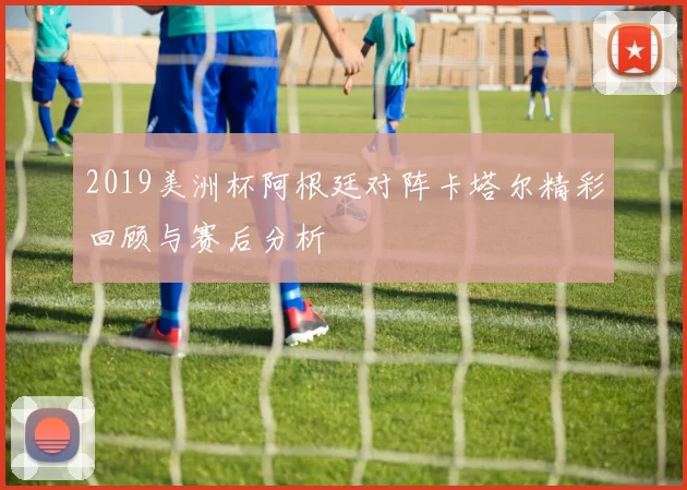 2019美洲杯阿根廷对阵卡塔尔精彩回顾与赛后分析