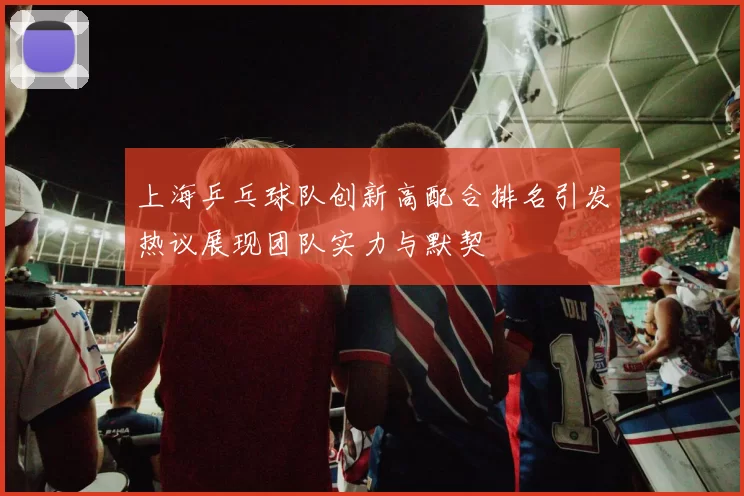 上海乒乓球队创新高配合排名引发热议展现团队实力与默契