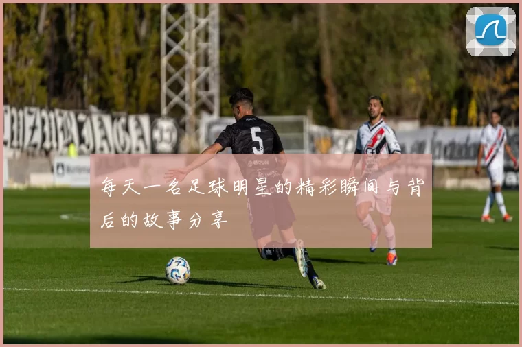 每天一名足球明星的精彩瞬间与背后的故事分享