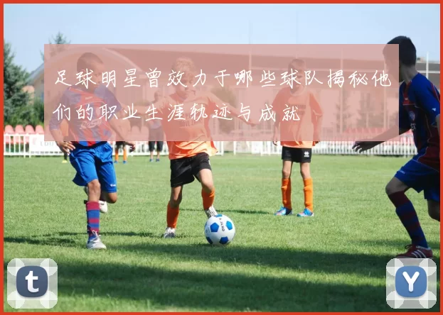 足球明星曾效力于哪些球队揭秘他们的职业生涯轨迹与成就