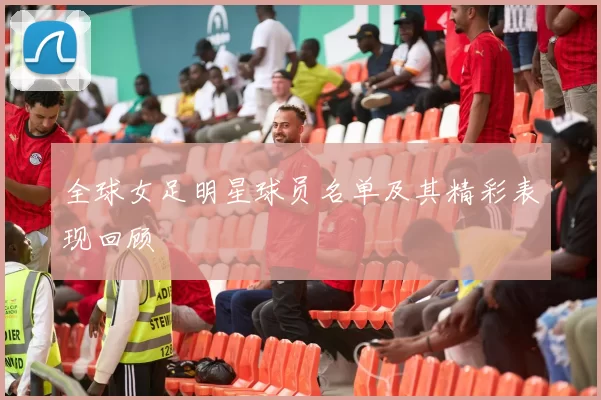 全球女足明星球员名单及其精彩表现回顾