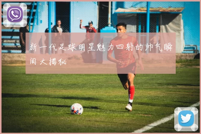 新一代足球明星魅力四射的帅气瞬间大揭秘