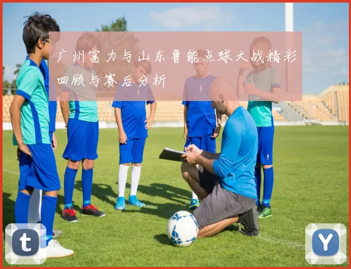 广州富力与山东鲁能点球大战精彩回顾与赛后分析