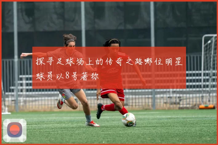 探寻足球场上的传奇之路哪位明星球员以8号著称