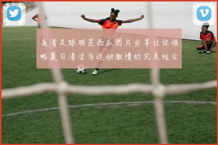 高清足球明星西瓜图片分享让你领略夏日清凉与运动激情的完美结合