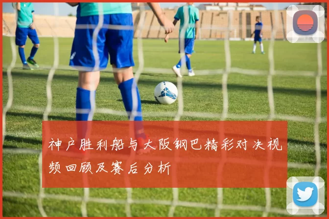 神户胜利船与大阪钢巴精彩对决视频回顾及赛后分析