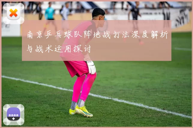 南京乒乓球队阵地战打法深度解析与战术运用探讨