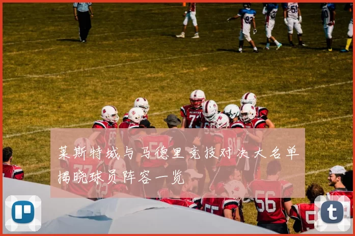 莱斯特城与马德里竞技对决大名单揭晓球员阵容一览