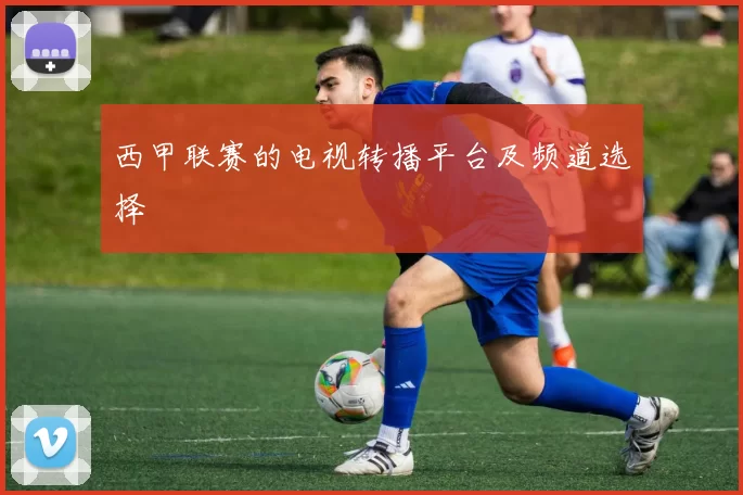 西甲联赛的电视转播平台及频道选择