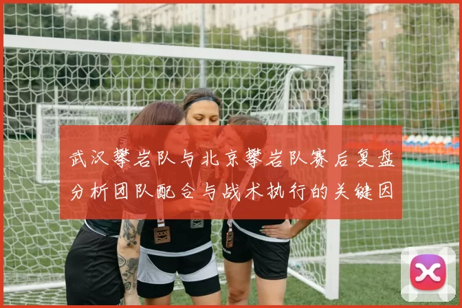 武汉攀岩队与北京攀岩队赛后复盘分析团队配合与战术执行的关键因素