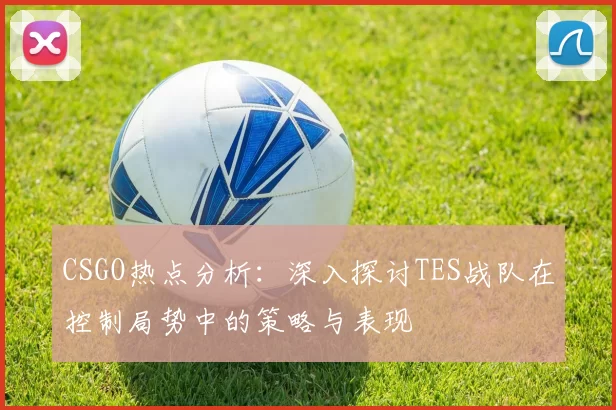 CSGO热点分析：深入探讨TES战队在控制局势中的策略与表现