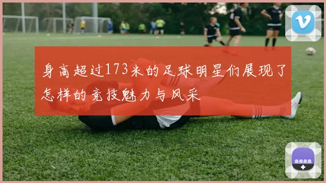 身高超过173米的足球明星们展现了怎样的竞技魅力与风采