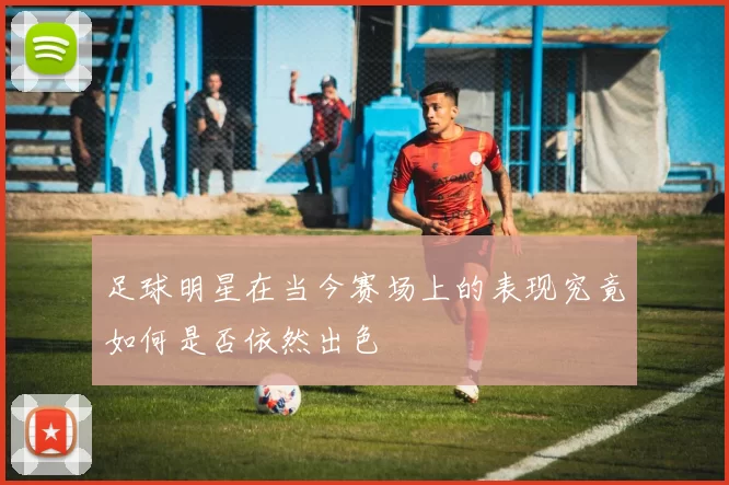足球明星在当今赛场上的表现究竟如何是否依然出色