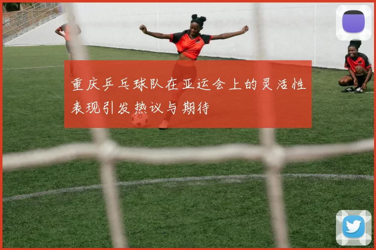 重庆乒乓球队在亚运会上的灵活性表现引发热议与期待