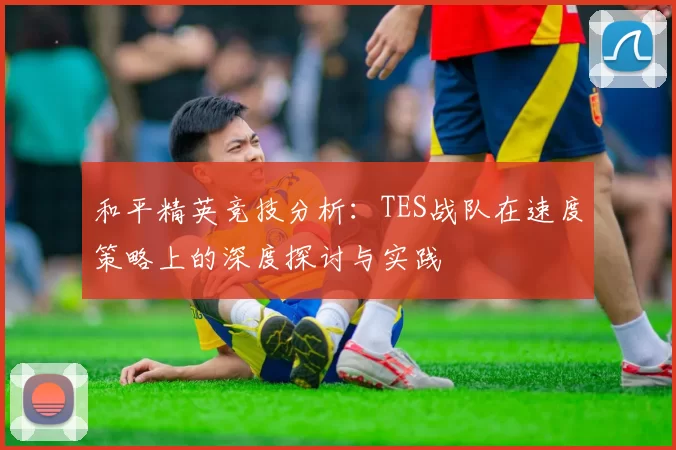 和平精英竞技分析：TES战队在速度策略上的深度探讨与实践
