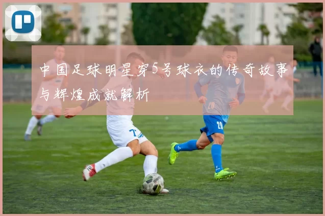 中国足球明星穿5号球衣的传奇故事与辉煌成就解析
