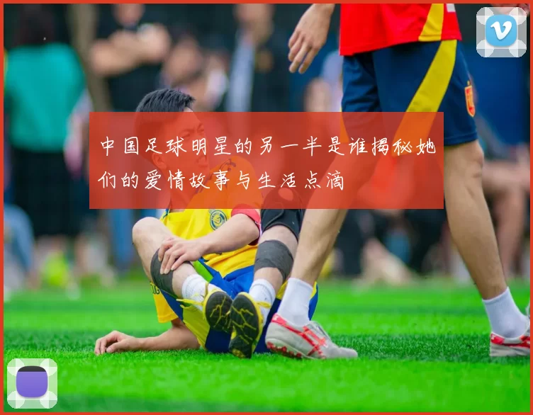 中国足球明星的另一半是谁揭秘她们的爱情故事与生活点滴