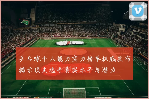 乒乓球个人能力实力榜单权威发布揭示顶尖选手真实水平与潜力