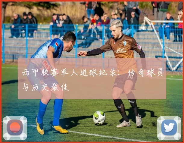 西甲联赛单人进球纪录：传奇球员与历史最佳