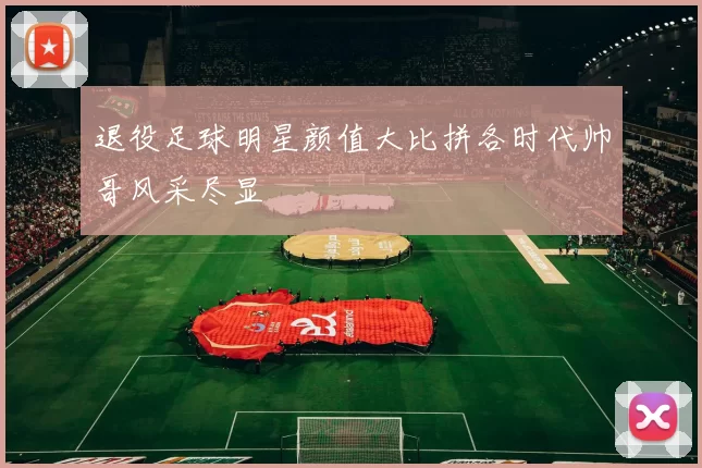 退役足球明星颜值大比拼各时代帅哥风采尽显
