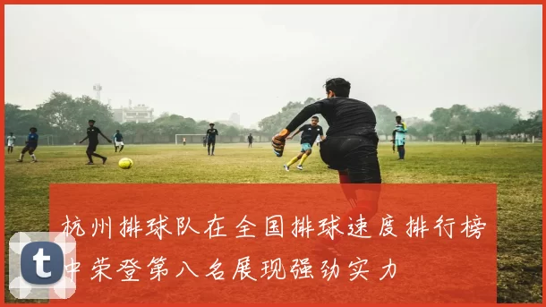 杭州排球队在全国排球速度排行榜中荣登第八名展现强劲实力