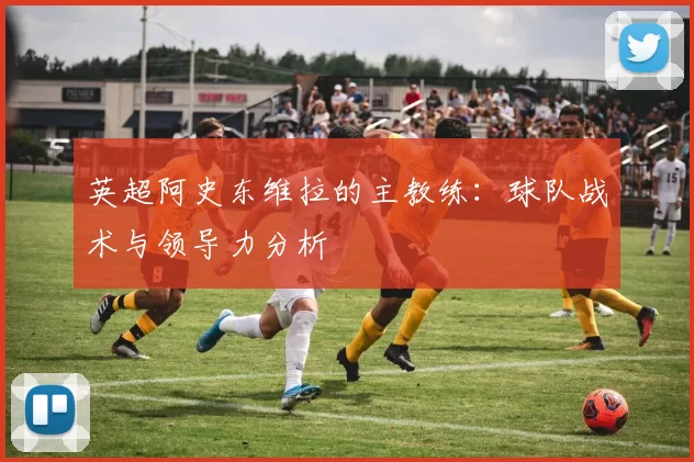英超阿史东维拉的主教练：球队战术与领导力分析