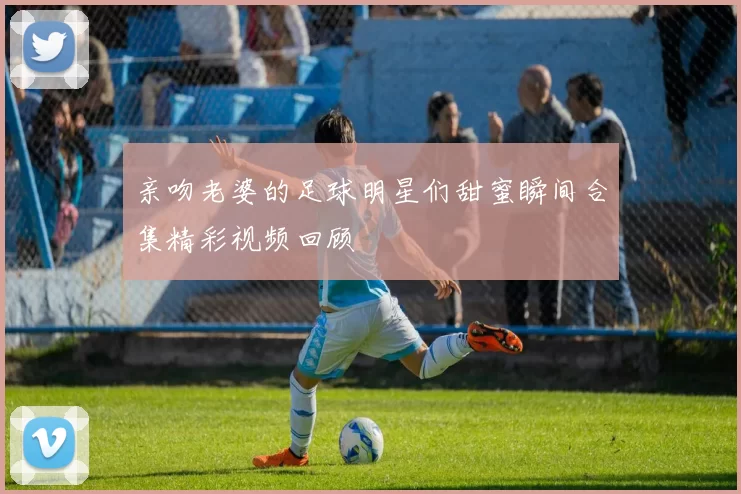 亲吻老婆的足球明星们甜蜜瞬间合集精彩视频回顾
