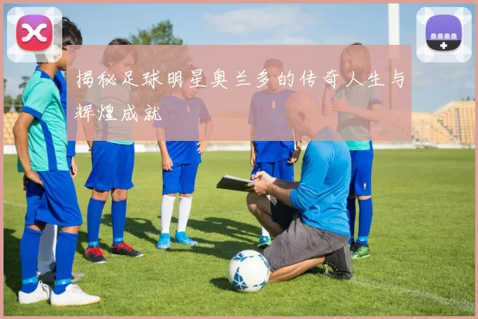揭秘足球明星奥兰多的传奇人生与辉煌成就
