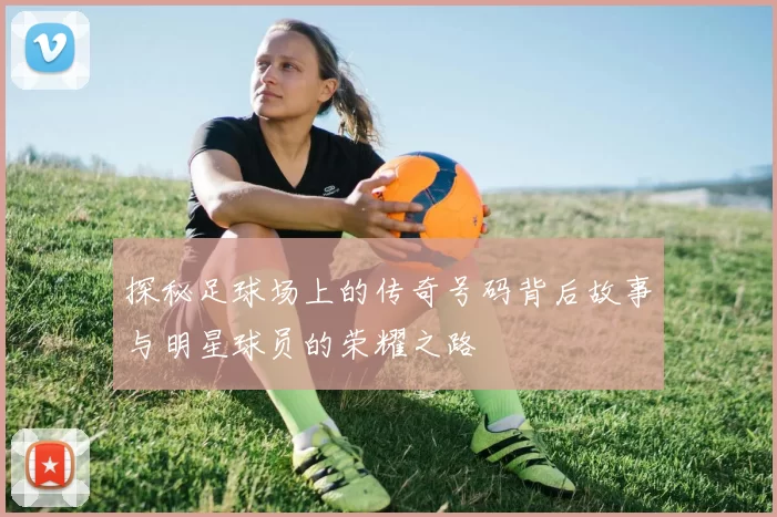 探秘足球场上的传奇号码背后故事与明星球员的荣耀之路