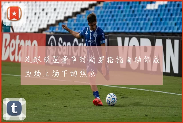 足球明星奢华时尚穿搭指南助你成为场上场下的焦点