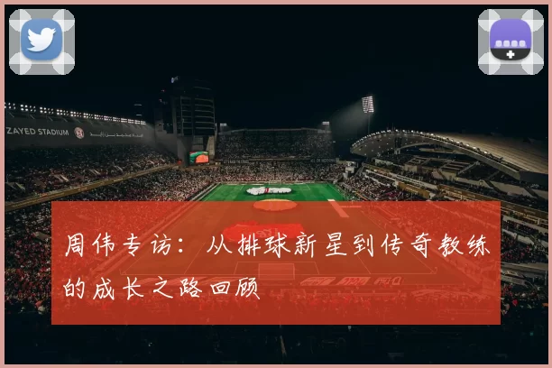 周伟专访：从排球新星到传奇教练的成长之路回顾