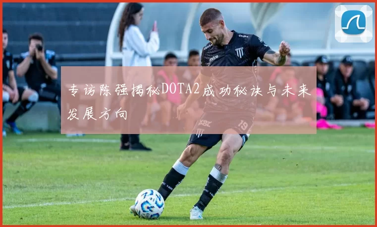 专访陈强揭秘DOTA2成功秘诀与未来发展方向