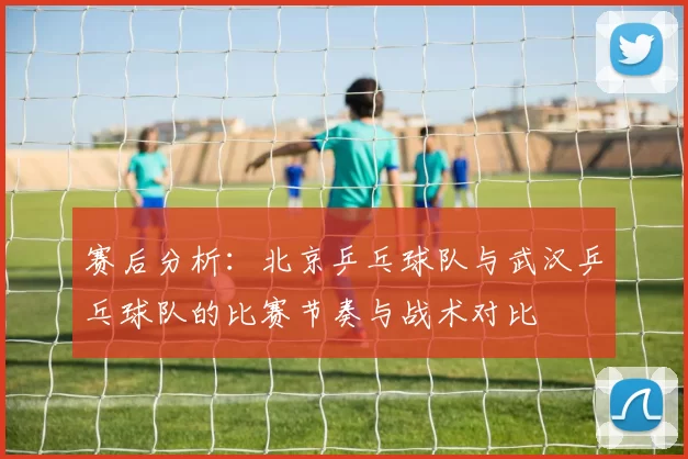 赛后分析：北京乒乓球队与武汉乒乓球队的比赛节奏与战术对比