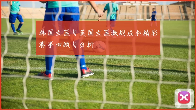 韩国女篮与英国女篮激战成和精彩赛事回顾与分析