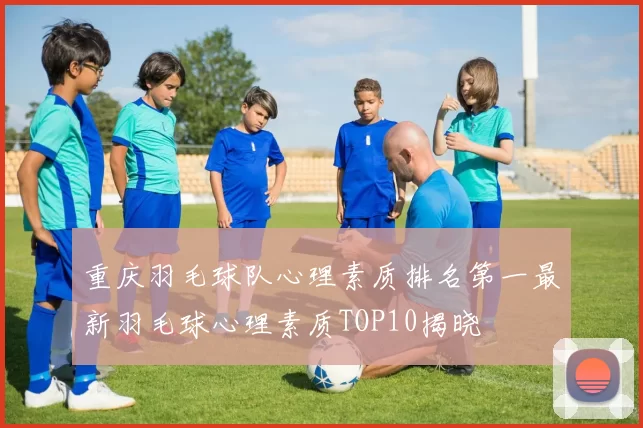 重庆羽毛球队心理素质排名第一最新羽毛球心理素质TOP10揭晓