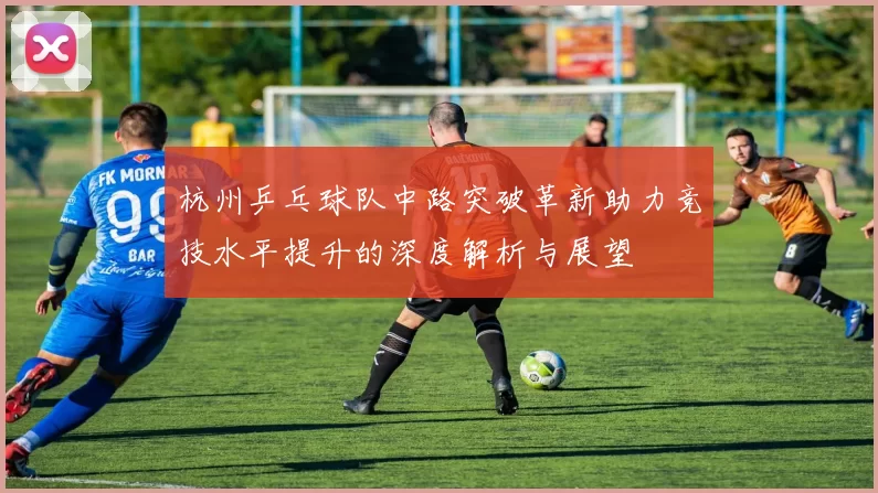 杭州乒乓球队中路突破革新助力竞技水平提升的深度解析与展望