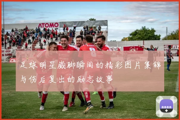 足球明星崴脚瞬间的精彩图片集锦与伤后复出的励志故事