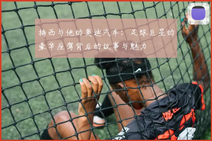 梅西与他的奥迪汽车：足球巨星的豪华座驾背后的故事与魅力