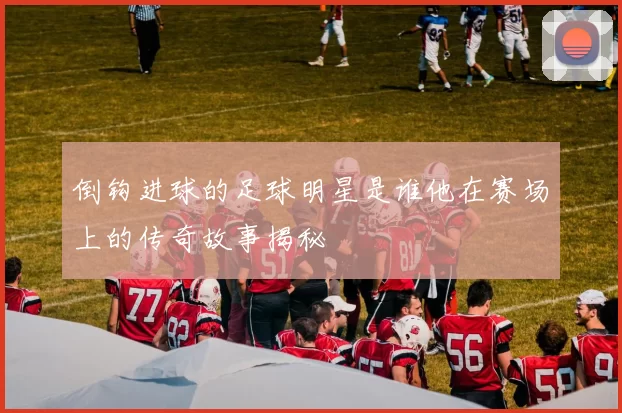 倒钩进球的足球明星是谁他在赛场上的传奇故事揭秘
