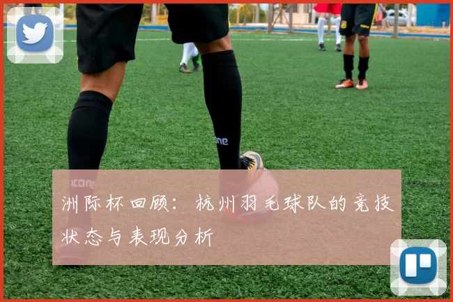 洲际杯回顾：杭州羽毛球队的竞技状态与表现分析