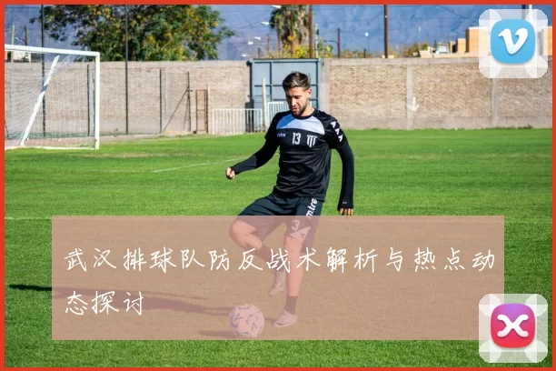 武汉排球队防反战术解析与热点动态探讨