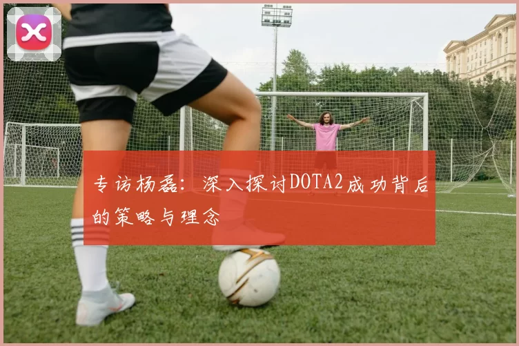 专访杨磊：深入探讨DOTA2成功背后的策略与理念